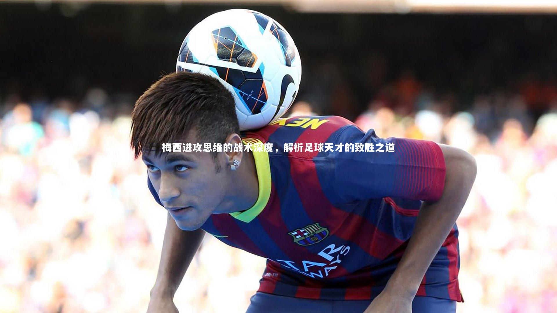 梅西进攻思维的战术深度，解析足球天才的致胜之道