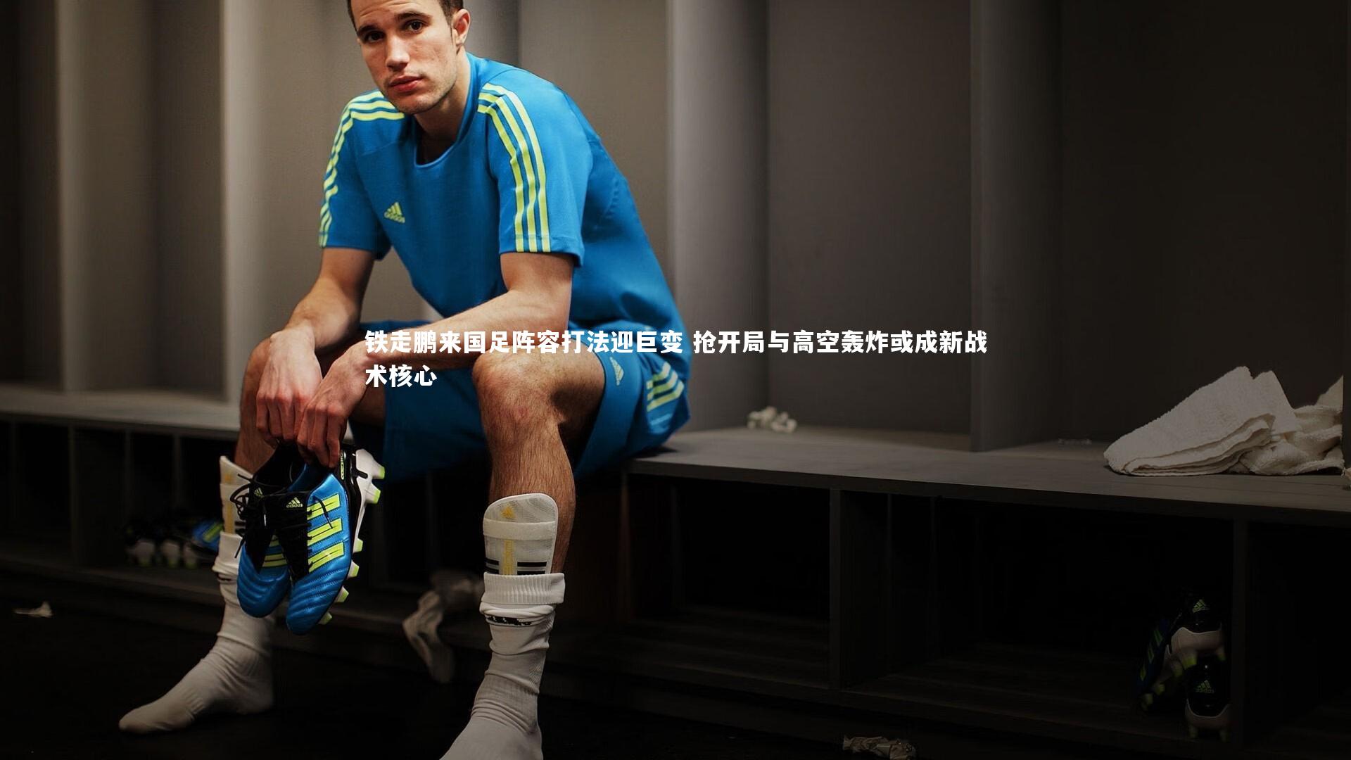 铁走鹏来国足阵容打法迎巨变 抢开局与高空轰炸或成新战术核心